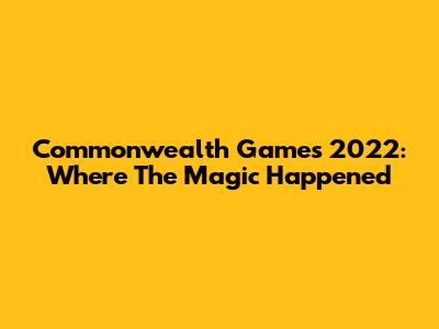 Commonwealth Games 2022: Where The Magic Happened